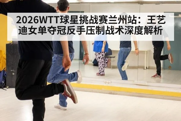 2026WTT球星挑战赛兰州站:王艺迪女单夺冠反手压制战术深度解析