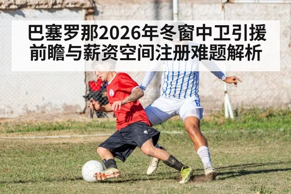 巴塞罗那2026年冬窗中卫引援前瞻与薪资空间注册难题解析