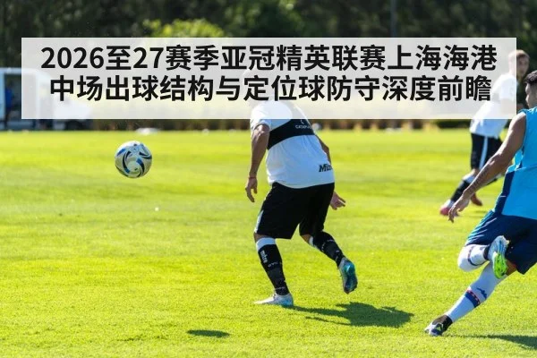 2026至27赛季亚冠精英联赛上海海港中场出球结构与定位球防守深度前瞻